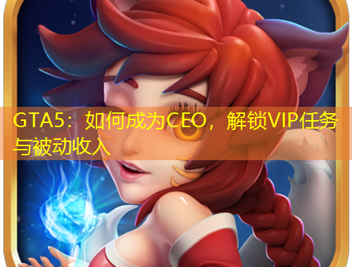 GTA5：如何成为CEO，解锁VIP任务与被动收入
