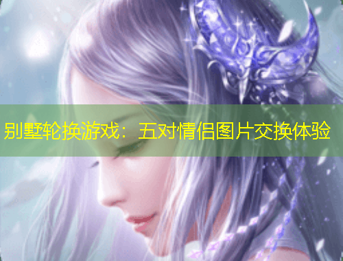 别墅轮换游戏：五对情侣图片交换体验
