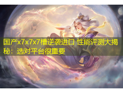 国产x7x7x7槽逆袭进口 性能评测大揭秘：选对平台很重要