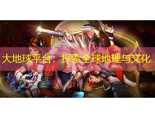 大地球平台：探索全球地理与文化
