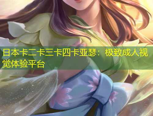 日本卡二卡三卡四卡亚瑟：极致成人视觉体验平台
