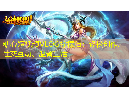 糖心短视频VLOG柠檬猫：轻松创作、社交互动、温馨生活