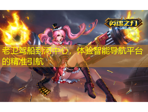 老卫驾船到河中心，体验智能导航平台的精准引航
