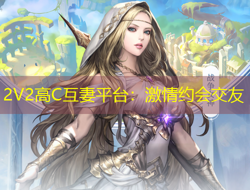 2V2高C互妻平台：激情约会交友