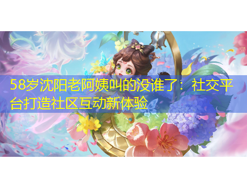 58岁沈阳老阿姨叫的没谁了：社交平台打造社区互动新体验