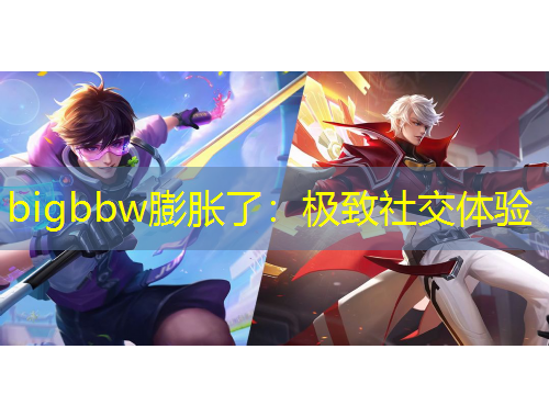 bigbbw膨胀了：极致社交体验