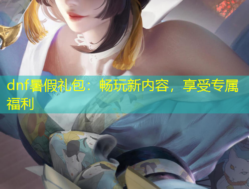 dnf暑假礼包：畅玩新内容，享受专属福利