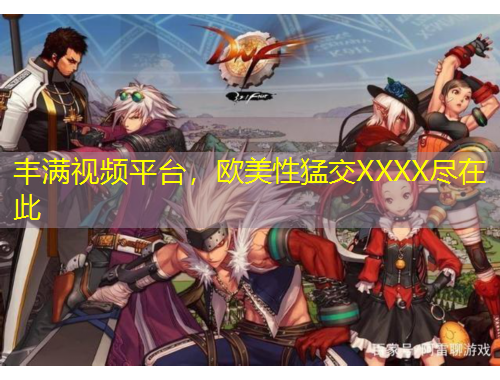 丰满视频平台，欧美性猛交XXXX尽在此