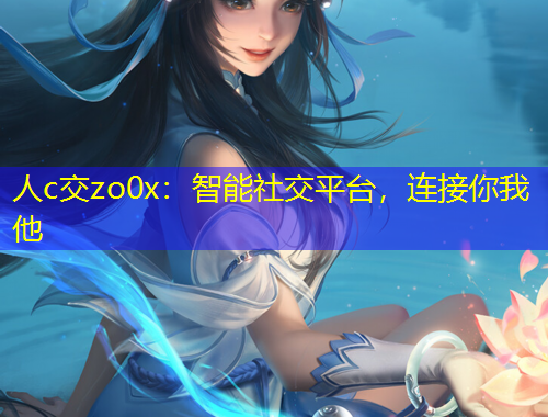 人c交zo0x：智能社交平台，连接你我他
