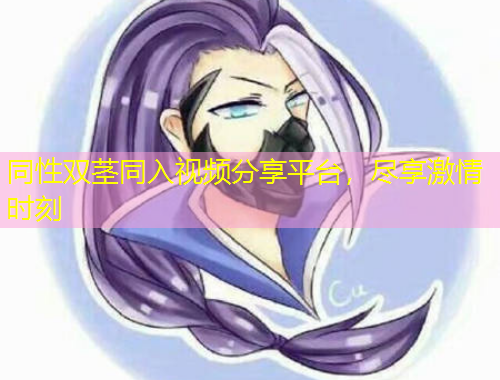 同性双茎同入视频分享平台，尽享激情时刻