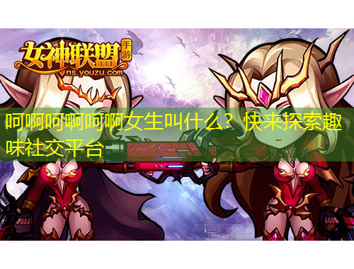呵啊呵啊呵啊女生叫什么？快来探索趣味社交平台