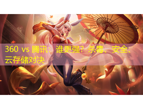 360 vs 腾讯：谁更强？杀毒、安全、云存储对决