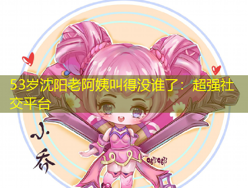 53岁沈阳老阿姨叫得没谁了:超强社交平台