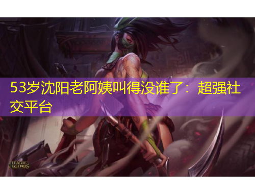 53岁沈阳老阿姨叫得没谁了：超强社交平台