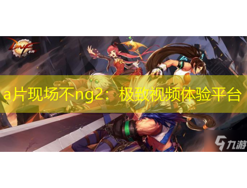a片现场不ng2：极致视频体验平台