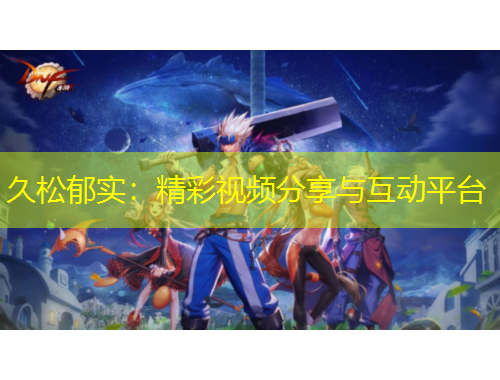 久松郁实：精彩视频分享与互动平台