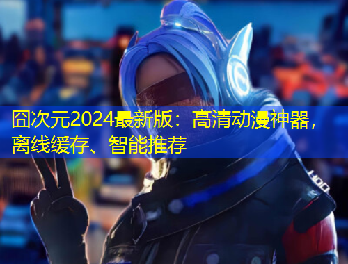 囧次元2024最新版：高清动漫神器，离线缓存、智能推荐