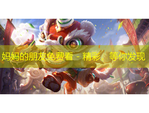 妈妈的朋友免费看 - 精彩，等你发现