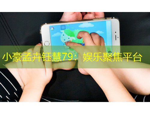 小豪孟卉钰慧79：娱乐聚焦平台