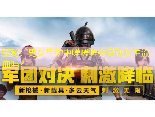 探秘：男女互动中嗟嗟嗟会导致女生流血吗？