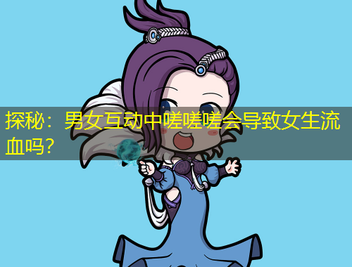 探秘：男女互动中嗟嗟嗟会导致女生流血吗？
