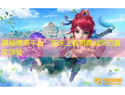 揭秘情感平台：在床上被男票做哭的真实体验