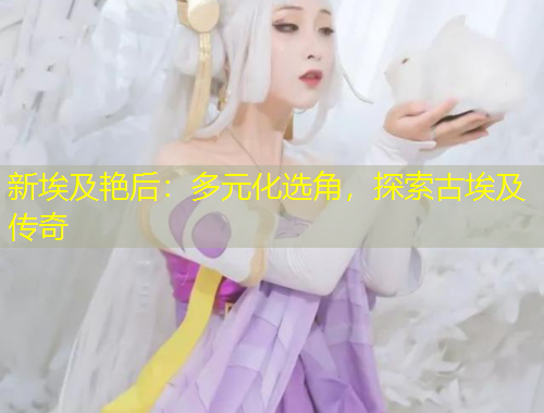 新埃及艳后：多元化选角，探索古埃及传奇