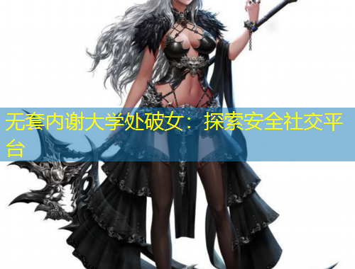 无套内谢大学处破女：探索安全社交平台