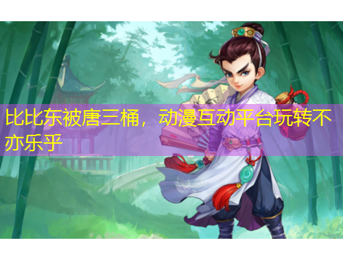 比比东被唐三桶，动漫互动平台玩转不亦乐乎