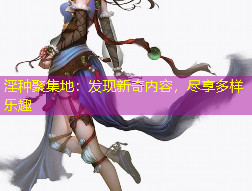 淫种聚集地：发现新奇内容，尽享多样乐趣