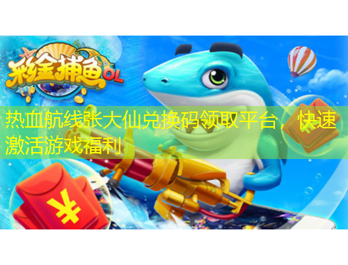 热血航线张大仙兑换码领取平台，快速激活游戏福利