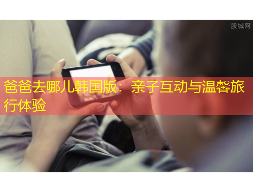 爸爸去哪儿韩国版：亲子互动与温馨旅行体验