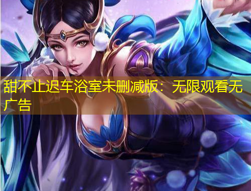 甜不止迟车浴室未删减版:无限观看无广告