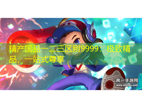 精产国品一二三区别9999：极致精品，一站式尊享