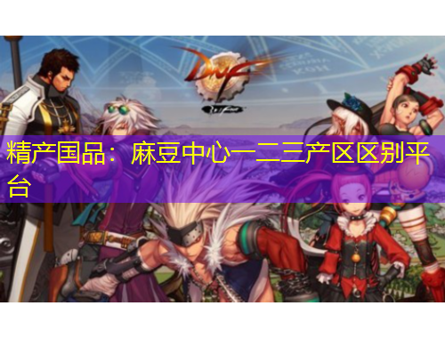精产国品：麻豆中心一二三产区区别平台