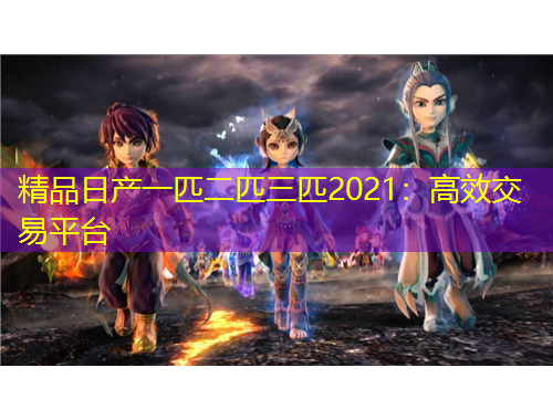 精品日产一匹二匹三匹2021：高效交易平台