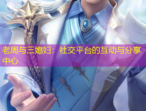 老周与三媳妇：社交平台的互动与分享中心