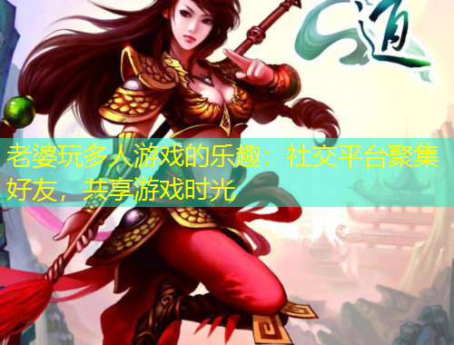 老婆玩多人游戏的乐趣：社交平台聚集好友，共享游戏时光