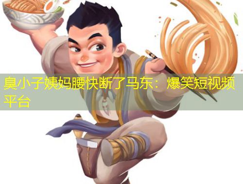 臭小子姨妈腰快断了马东：爆笑短视频平台