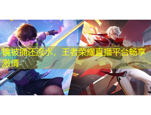 镜被捅还流水，王者荣耀直播平台畅享激情