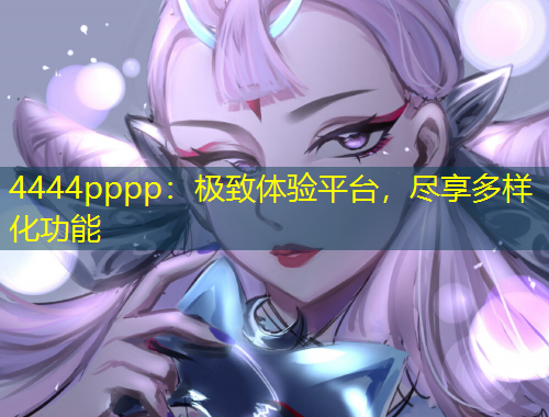 4444pppp：极致体验平台，尽享多样化功能