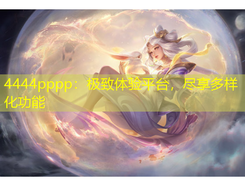 4444pppp：极致体验平台，尽享多样化功能