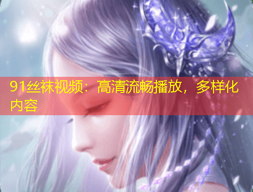 91丝袜视频：高清流畅播放，多样化内容