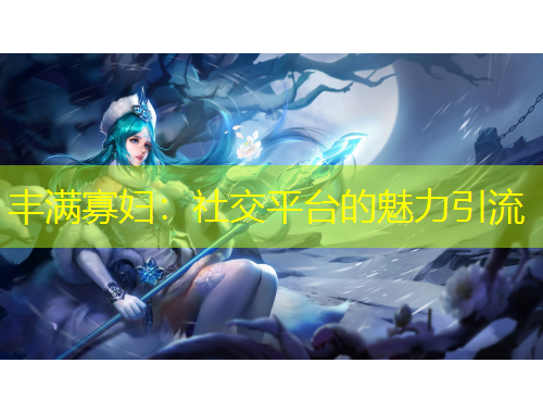 丰满寡妇：社交平台的魅力引流