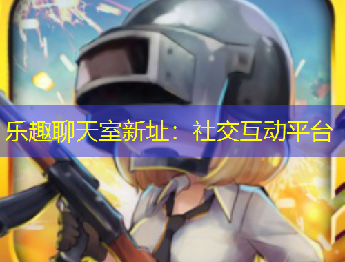 乐趣聊天室新址：社交互动平台