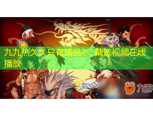 九九热久久只有精品2：精选视频在线播放