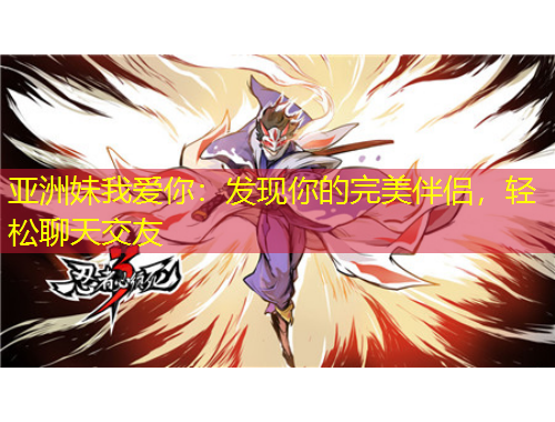 亚洲妹我爱你：发现你的完美伴侣，轻松聊天交友