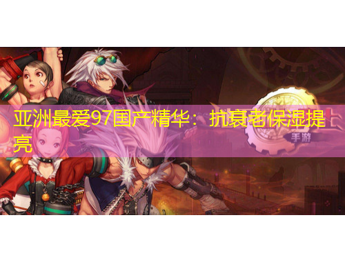 亚洲最爱97国产精华：抗衰老保湿提亮