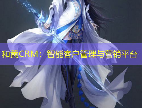 和黄CRM：智能客户管理与营销平台