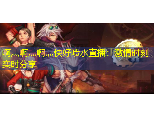 啊灬啊灬啊灬快好喷水直播：激情时刻实时分享